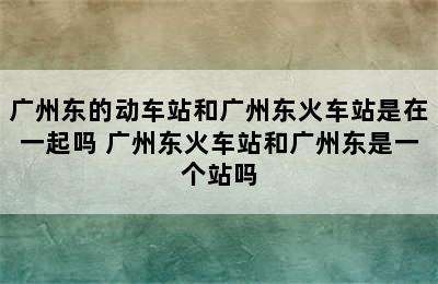 广州东的动车站和广州东火车站是在一起吗 广州东火车站和广州东是一个站吗